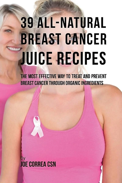 39 All-natural Breast Cancer Juice Recipes: The Most Effective Way to Treat and Prevent Breast Cancer through Organic Ingredients