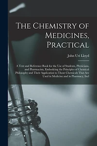 The Chemistry of Medicines, Practical: A Text and Reference Book for the Use of Students, Physicians, and Pharmacists, Embodying the Principles of Chemical Philosophy and Their Application to Those Chemicals That Are Used in Medicine and in Pharmacy, Incl