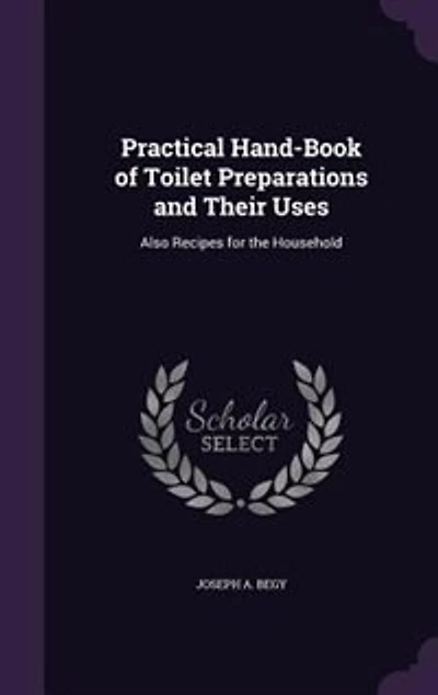 Practical Hand-Book of Toilet Preparations and Their Uses: Also Recipes for the Household
