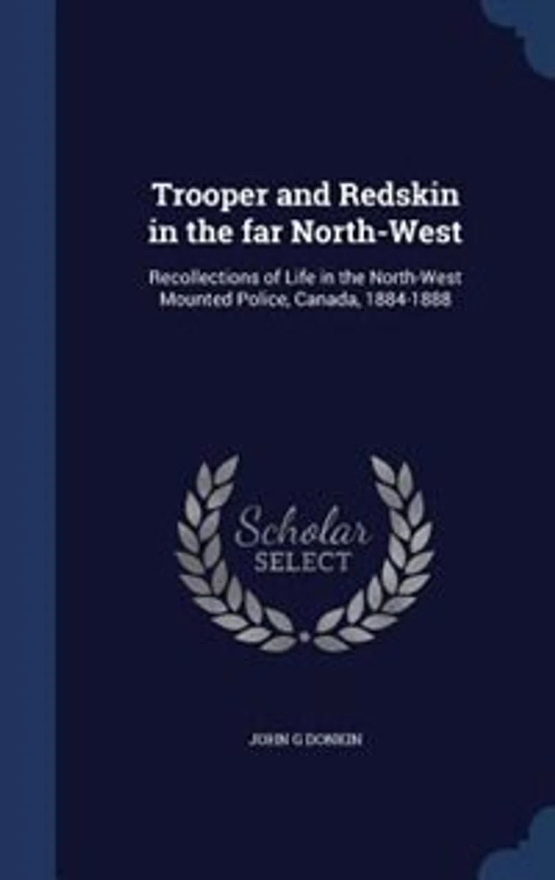 Trooper and Redskin in the far North-West: Recollections of Life in the North-West Mounted Police, Canada, 1884-1888