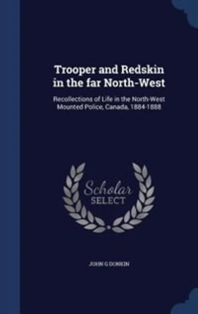 Trooper and Redskin in the far North-West: Recollections of Life in the North-West Mounted Police, Canada, 1884-1888