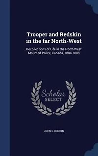 Trooper and Redskin in the far North-West: Recollections of Life in the North-West Mounted Police, Canada, 1884-1888