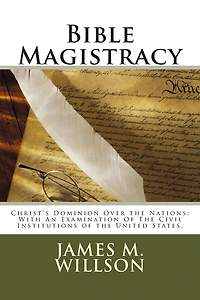 Bible Magistracy: Christ's Dominion Over the Nations: With An Examination Of The Civil Institutions of the United States.