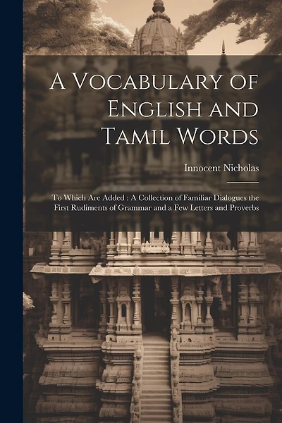 A Vocabulary of English and Tamil Words: To Which Are Added: A Collection of Familiar Dialogues the First Rudiments of Grammar and a Few Letters and Proverbs