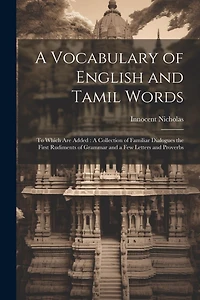 A Vocabulary of English and Tamil Words: To Which Are Added: A Collection of Familiar Dialogues the First Rudiments of Grammar and a Few Letters and Proverbs