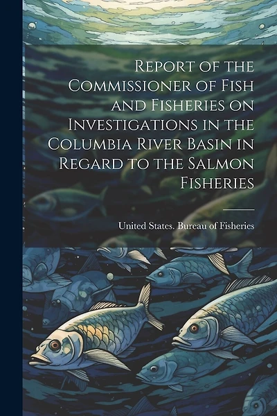 Report of the Commissioner of Fish and Fisheries on Investigations in the Columbia River Basin in Regard to the Salmon Fisheries