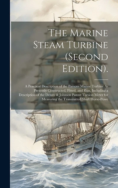 The Marine Steam Turbine (Second Edition).: A Practical Description of the Parsons Marine Turbine As Presently Constructed, Fitted, and Run, Including a Description of the Denny & Johnson Patent Torsion Meter for Measuring the Transmitted Shaft Horse-Powe