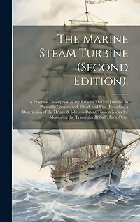 The Marine Steam Turbine (Second Edition).: A Practical Description of the Parsons Marine Turbine As Presently Constructed, Fitted, and Run, Including a Description of the Denny & Johnson Patent Torsion Meter for Measuring the Transmitted Shaft Horse-Powe