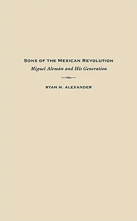 Sons of the Mexican Revolution: Miguel Alemán and His Generation