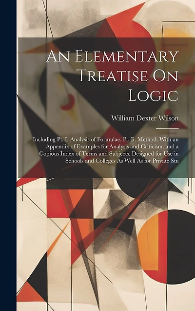 An Elementary Treatise On Logic: Including Pt. I. Analysis of Formulae. Pt. Ii. Method. With an Appendix of Examples for Analysis and Criticism. and a Copious Index of Terms and Subjects. Designed for Use in Schools and Colleges As Well As for Private Stu