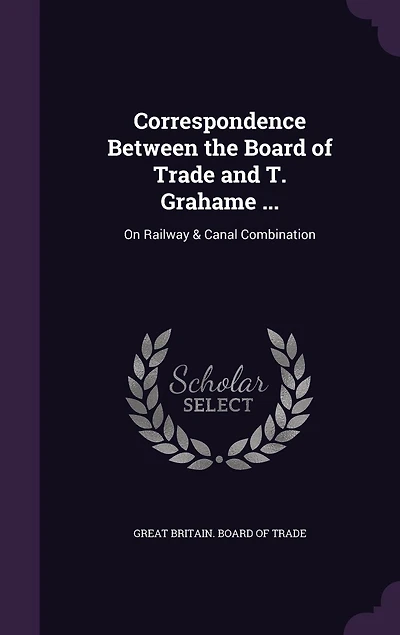 Correspondence Between the Board of Trade and T. Grahame ...: On Railway & Canal Combination