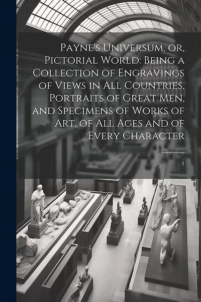 Payne's Universum, or, Pictorial World: Being a Collection of Engravings of Views in all Countries, Portraits of Great men, and Specimens of Works of art, of all Ages and of Every Character: 1