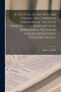 A Festival of Isis in Rome Under the Christian Emperors of the IVth Century = Isis-szertartások Rómában a Negyedik Század Keresztény Császárai Alatt