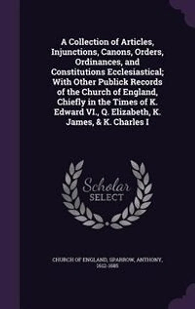 A Collection of Articles, Injunctions, Canons, Orders, Ordinances, and Constitutions Ecclesiastical; With Other Publick Records the Church England, Chiefly Times K. Edward VI., Q. Elizabeth, James, & Charles I