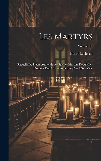 Les martyrs: Recueils de pièces authentiques sur les martyrs depuis les origines du christianisme jusqu'au XXe siècle; Volume 15