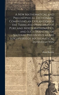 A New Mathematical and Philosophical Dictionary, Comprising an Explantion of the Terms and Principles of Pure and Mixed Mathematics, and Such Branches of Natural Philosophy as Are Susceptible of Mathematical Investigation