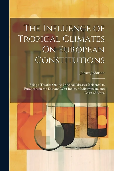 The Influence of Tropical Climates On European Constitutions: Being a Treatise On the Principal Diseases Incidental to Europeans in the East and West Indies, Mediterranean, and Coast of Africa