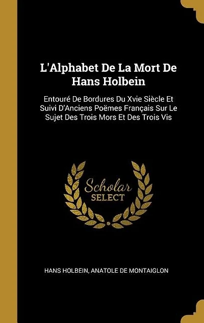 L'Alphabet De La Mort Hans Holbein: Entouré Bordures Du Xvie Siècle Et Suivi D'Anciens Poëmes Français Sur Le Sujet Des Trois Mors E