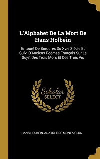 L'Alphabet De La Mort Hans Holbein: Entouré Bordures Du Xvie Siècle Et Suivi D'Anciens Poëmes Français Sur Le Sujet Des Trois Mors E