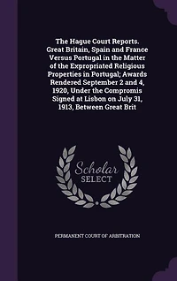 The Hague Court Reports. Great Britain, Spain and France Versus Portugal in the Matter of the Expropriated Religious Properties in Portugal; Awards Rendered September 2 and 4, 1920, Under the Compromis Signed at Lisbon on July 31, 1913, Between Great Brit