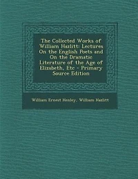 the Collected Works of William Hazlitt: Lectures On English Poets and Dramatic Literature Age Elizabeth, Etc