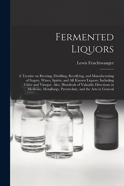 Fermented Liquors: a Treatise on Brewing, Distilling, Rectifying, and Manufacturing of Sugars, Wines, Spirits, and All Known Liquors, Including Cider and Vinegar. Also, Hundreds of Valuable Directions in Medicine, Metallurgy, Pyrotechny
