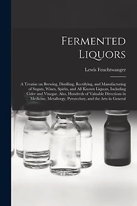 Fermented Liquors: a Treatise on Brewing, Distilling, Rectifying, and Manufacturing of Sugars, Wines, Spirits, and All Known Liquors, Including Cider and Vinegar. Also, Hundreds of Valuable Directions in Medicine, Metallurgy, Pyrotechny