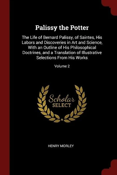 Palissy the Potter: The Life of Bernard Palissy, of Saintes, His Labors and Discoveries in Art and Science, With an Out