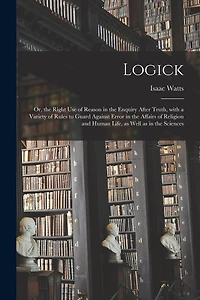 Logick: or, the Right Use of Reason in the Enquiry After Truth, With a Variety of Rules to Guard Against Error in the Affairs of Religion and Human Life, as Well as in the Sciences