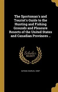 the Sportsman's and Tourist's Guide to Hunting Fishing Grounds Pleasure Resorts of United States Canadian Provinces (Classic Reprint)