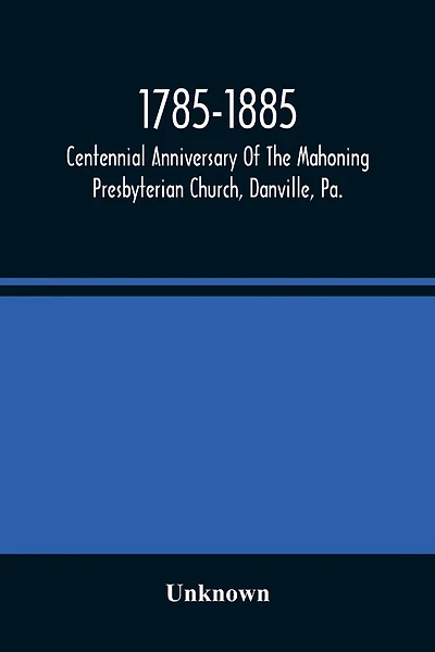 1785-1885, Centennial Anniversary Of The Mahoning Presbyterian Church, Danville, Pa., Commemorative Services And Historical Discources