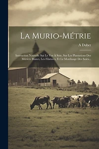 La Murio-métrie: Instruction Nouvelle Sur Le Ver À Soie, Sur Les Plantations Des Mûriers Blancs, Les Filatures, Et Le Moulinage Des Soies...