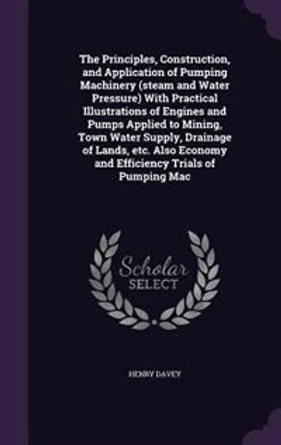The Principles, Construction, and Application of Pumping Machinery (steam and Water Pressure) With Practical Illustrations of Engines and Pumps Applied to Mining, Town Water Supply, Drainage of Lands, etc. Also Economy and Efficiency Trials of Pumping Mac