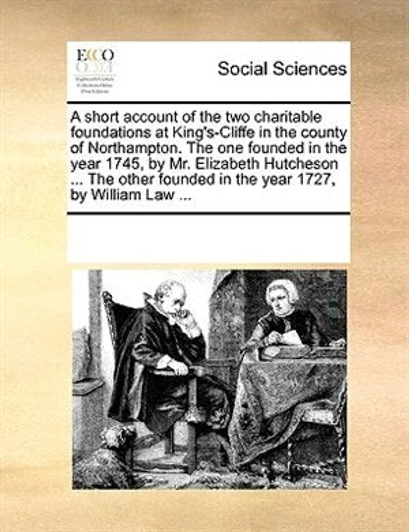 A Short Account of the Two Charitable Foundations at King's-Cliffe County Northampton. One Founded Year 1745, by Mr. Elizabeth Hutcheson ... Other 1727, William Law