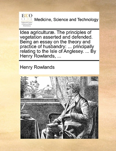 Idea agriculturæ. The principles of vegetation asserted and defended. Being an essay on the theory and practice of husbandry: ... principally relating to the Isle of Anglesey. ... By Henry Rowlands, ...