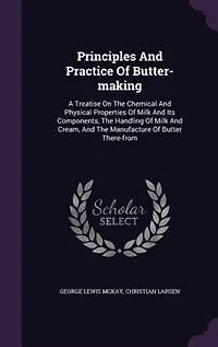 Principles and Practice of Butter-Making: A Treatise On the Chemical Physical Properties Milk Its Components, Handling