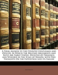 A Final Answer to the Country Gentleman and Officer: In Which the Military Arguments and Reply Are Fairly Stated, Divested of Prejudice, and Weighed in the Scale of Reason. with Free Thoughts on the Expedition and Its Failure