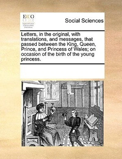 Letters, In The Original, With Translations, And Messages, That Passed Between The King, Queen, Prince, And Princess Of Wales; On Occasion Of The Birth Of The Young Princess.