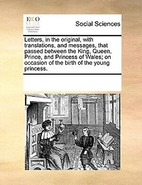 Letters, In The Original, With Translations, And Messages, That Passed Between The King, Queen, Prince, And Princess Of Wales; On Occasion Of The Birth Of The Young Princess.