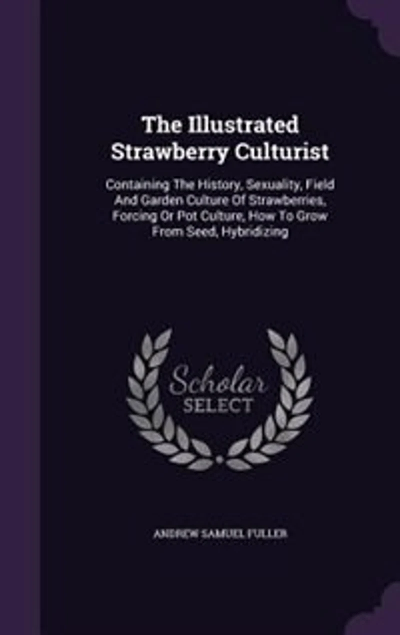 The Illustrated Strawberry Culturist: Containing History, Sexuality, Field And Garden Culture Of Strawberries, Forcing Or Pot