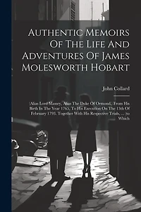 Authentic Memoirs Of The Life And Adventures Of James Molesworth Hobart: (alias Lord Massey, Alias The Duke Of Ormond, ) From His Birth In The Year 1765, To His Execution On The 13th Of February 1793. Together With His Respective Trials