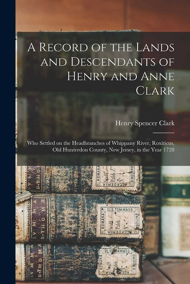A Record of the Lands and Descendants of Henry and Anne Clark: Who Settled on the Headbranches of Whippany River, Roxiticus, Old Hunterdon County, New Jersey, in the Year 1728