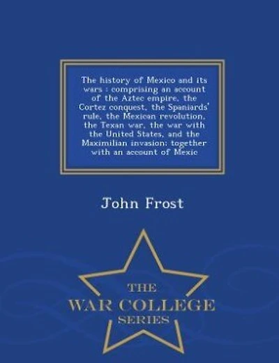 The history of Mexico and its wars: comprising an account of the Aztec empire, the Cortez conquest, the Spaniards' rule, the Mexican re