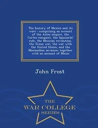 The history of Mexico and its wars: comprising an account of the Aztec empire, the Cortez conquest, the Spaniards' rule, the Mexican re