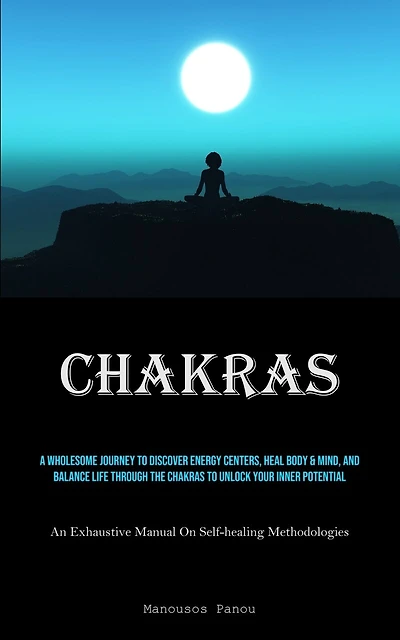 Chakras: A Wholesome Journey To Discover Energy Centers, Heal Body & Mind, And Balance Life Through The Chakras To Unlock Your Inner Potential (An Exhaustive Manual On Self-healing Methodologies)