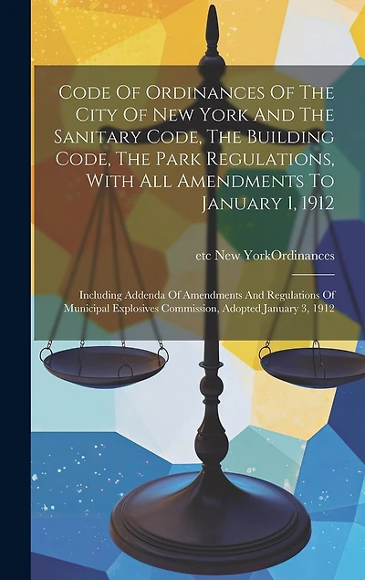 Code Of Ordinances Of The City Of New York And The Sanitary Code, The Building Code, The Park Regulations, With All Amendments To January 1, 1912: Including Addenda Of Amendments And Regulations Of Municipal Explosives Commission, Adopted January 3, 1912