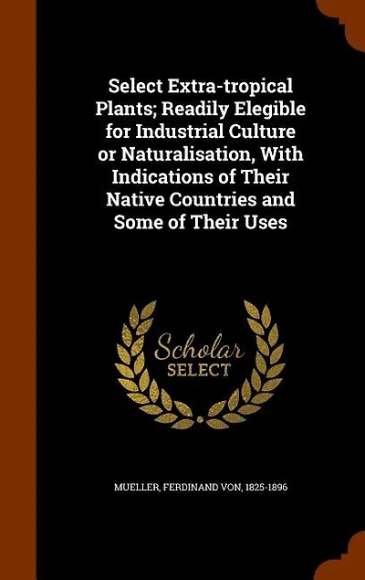 Select Extra-tropical Plants; Readily Elegible for Industrial Culture or Naturalisation, With Indications of Their Native Countries and Some Uses