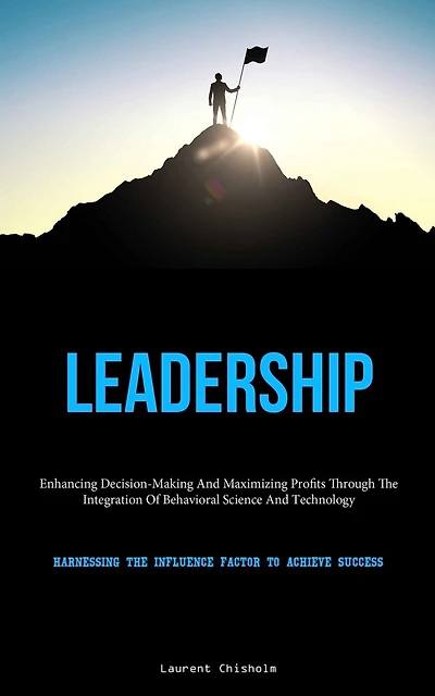 Leadership: Enhancing Decision-Making And Maximizing Profits Through The Integration Of Behavioral Science And Technology (Harnessing The Influence Factor To Achieve Success)