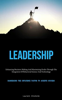 Leadership: Enhancing Decision-Making And Maximizing Profits Through The Integration Of Behavioral Science And Technology (Harnessing The Influence Factor To Achieve Success)