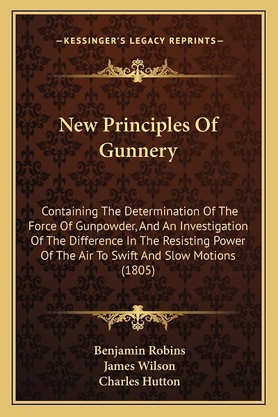 New Principles Of Gunnery: Containing The Determination Of The Force Of Gunpowder, And An Investigation Of The Difference In The Resisting Power Of The Air To Swift And Slow Motions (1805)